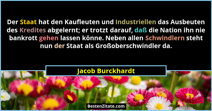 Der Staat hat den Kaufleuten und Industriellen das Ausbeuten des Kredites abgelernt; er trotzt darauf, daß die Nation ihn nie bankr... - Jacob Burckhardt