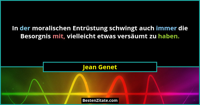 In der moralischen Entrüstung schwingt auch immer die Besorgnis mit, vielleicht etwas versäumt zu haben.... - Jean Genet