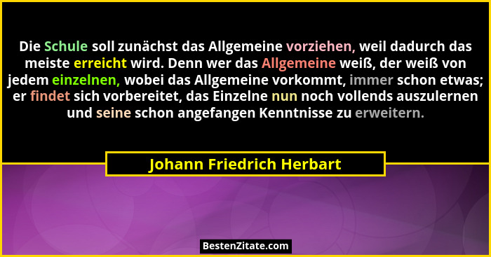 Die Schule soll zunächst das Allgemeine vorziehen, weil dadurch das meiste erreicht wird. Denn wer das Allgemeine weiß, der... - Johann Friedrich Herbart
