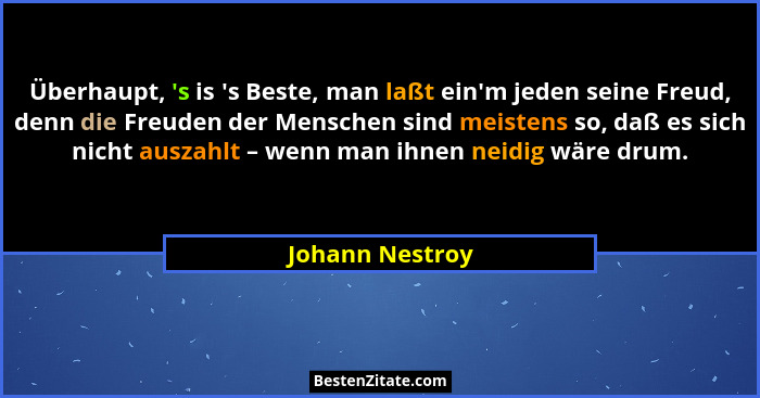 Überhaupt, 's is 's Beste, man laßt ein'm jeden seine Freud, denn die Freuden der Menschen sind meistens so, daß es sich... - Johann Nestroy