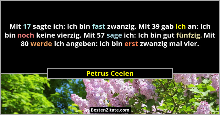 Mit 17 sagte ich: Ich bin fast zwanzig. Mit 39 gab ich an: Ich bin noch keine vierzig. Mit 57 sage ich: Ich bin gut fünfzig. Mit 80 we... - Petrus Ceelen