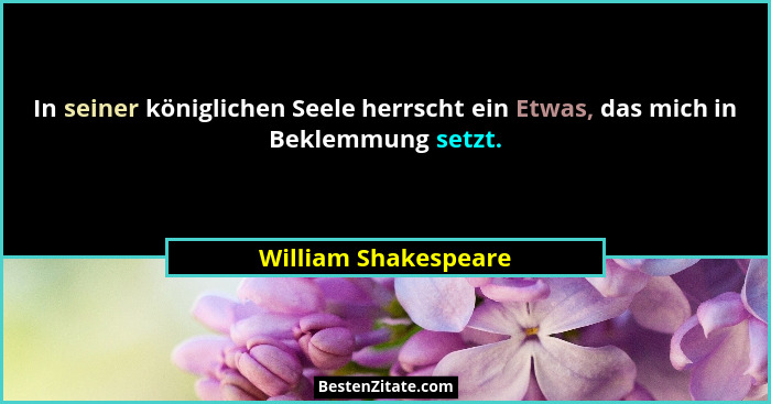 In seiner königlichen Seele herrscht ein Etwas, das mich in Beklemmung setzt.... - William Shakespeare