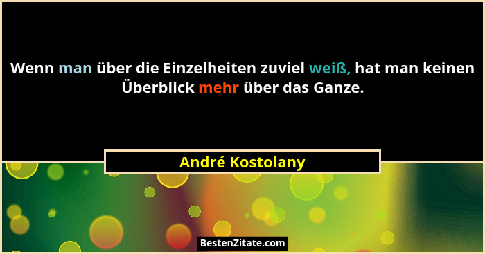 Wenn man über die Einzelheiten zuviel weiß, hat man keinen Überblick mehr über das Ganze.... - André Kostolany