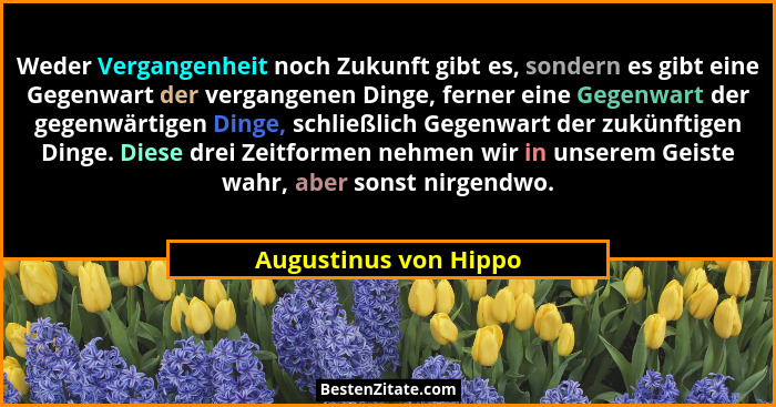 Weder Vergangenheit noch Zukunft gibt es, sondern es gibt eine Gegenwart der vergangenen Dinge, ferner eine Gegenwart der gegen... - Augustinus von Hippo
