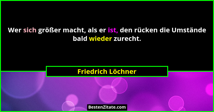 Wer sich größer macht, als er ist, den rücken die Umstände bald wieder zurecht.... - Friedrich Löchner