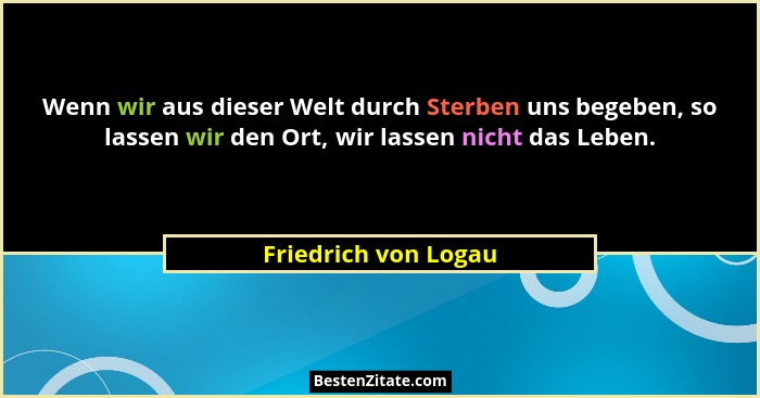 Wenn wir aus dieser Welt durch Sterben uns begeben, so lassen wir den Ort, wir lassen nicht das Leben.... - Friedrich von Logau