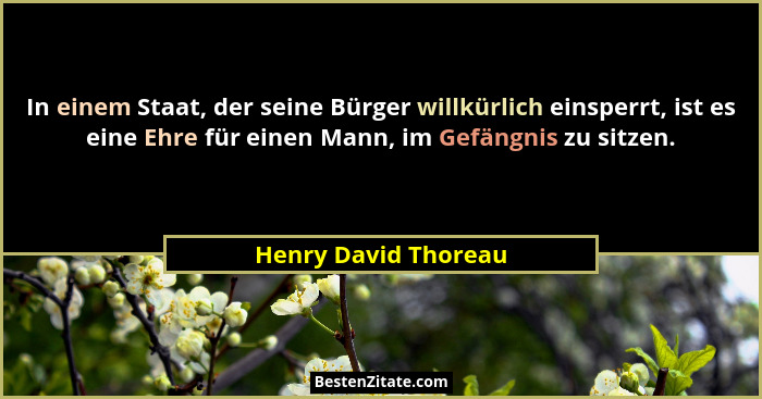 In einem Staat, der seine Bürger willkürlich einsperrt, ist es eine Ehre für einen Mann, im Gefängnis zu sitzen.... - Henry David Thoreau