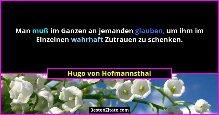 Man muß im Ganzen an jemanden glauben, um ihm im Einzelnen wahrhaft Zutrauen zu schenken.... - Hugo von Hofmannsthal