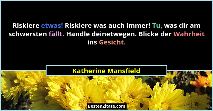 Riskiere etwas! Riskiere was auch immer! Tu, was dir am schwersten fällt. Handle deinetwegen. Blicke der Wahrheit ins Gesicht.... - Katherine Mansfield