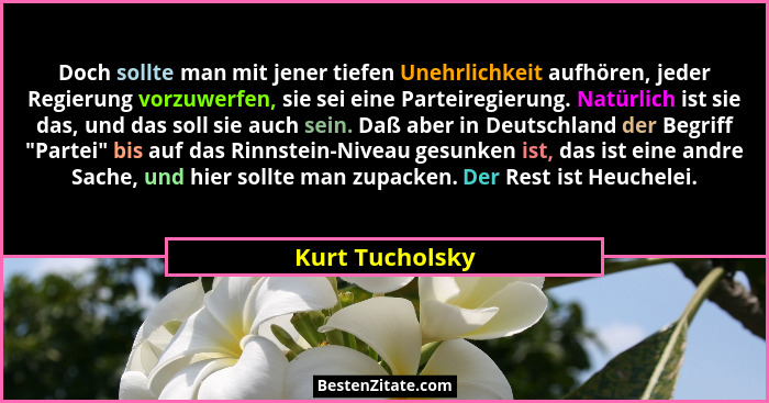 Doch sollte man mit jener tiefen Unehrlichkeit aufhören, jeder Regierung vorzuwerfen, sie sei eine Parteiregierung. Natürlich ist sie... - Kurt Tucholsky