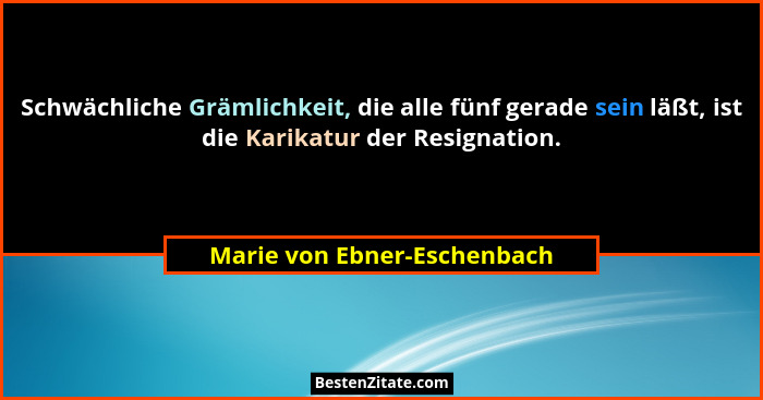 Schwächliche Grämlichkeit, die alle fünf gerade sein läßt, ist die Karikatur der Resignation.... - Marie von Ebner-Eschenbach