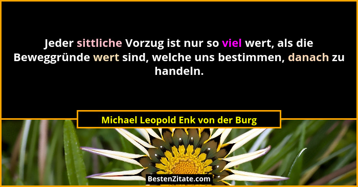 Jeder sittliche Vorzug ist nur so viel wert, als die Beweggründe wert sind, welche uns bestimmen, danach zu handeln... - Michael Leopold Enk von der Burg