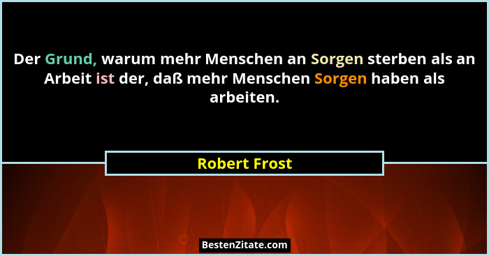 Der Grund, warum mehr Menschen an Sorgen sterben als an Arbeit ist der, daß mehr Menschen Sorgen haben als arbeiten.... - Robert Frost