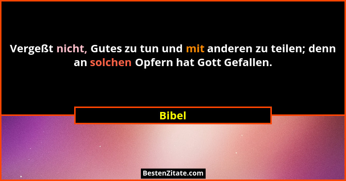 Vergeßt nicht, Gutes zu tun und mit anderen zu teilen; denn an solchen Opfern hat Gott Gefallen.... - Bibel