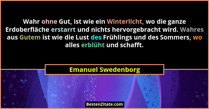Wahr ohne Gut, ist wie ein Winterlicht, wo die ganze Erdoberfläche erstarrt und nichts hervorgebracht wird. Wahres aus Gutem ist... - Emanuel Swedenborg