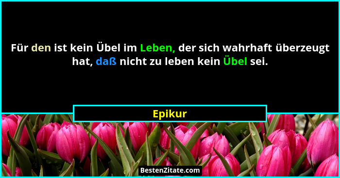 Für den ist kein Übel im Leben, der sich wahrhaft überzeugt hat, daß nicht zu leben kein Übel sei.... - Epikur