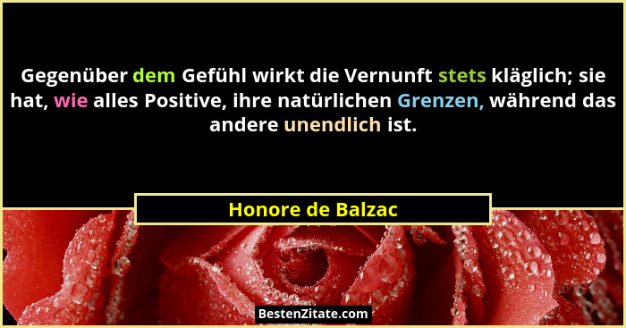Gegenüber dem Gefühl wirkt die Vernunft stets kläglich; sie hat, wie alles Positive, ihre natürlichen Grenzen, während das andere u... - Honore de Balzac