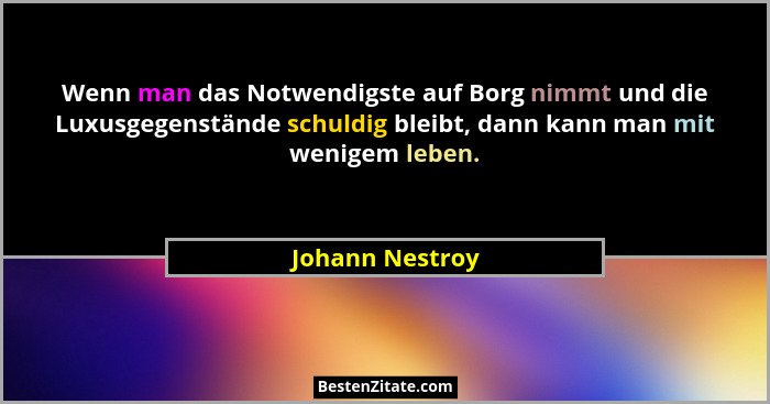 Wenn man das Notwendigste auf Borg nimmt und die Luxusgegenstände schuldig bleibt, dann kann man mit wenigem leben.... - Johann Nestroy