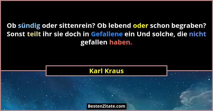 Ob sündig oder sittenrein? Ob lebend oder schon begraben? Sonst teilt ihr sie doch in Gefallene ein Und solche, die nicht gefallen haben.... - Karl Kraus