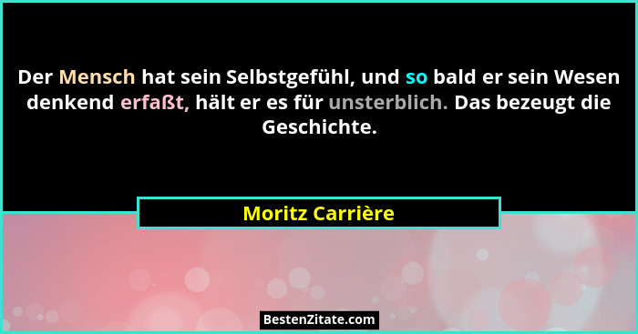 Der Mensch hat sein Selbstgefühl, und so bald er sein Wesen denkend erfaßt, hält er es für unsterblich. Das bezeugt die Geschichte.... - Moritz Carrière