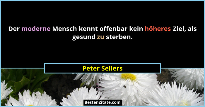 Der moderne Mensch kennt offenbar kein höheres Ziel, als gesund zu sterben.... - Peter Sellers