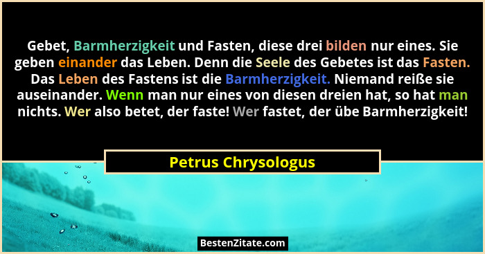 Gebet, Barmherzigkeit und Fasten, diese drei bilden nur eines. Sie geben einander das Leben. Denn die Seele des Gebetes ist das F... - Petrus Chrysologus