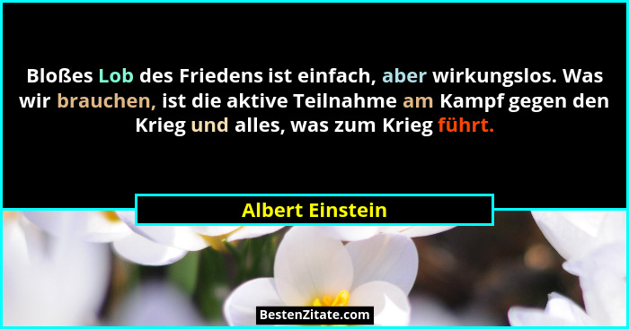 Bloßes Lob des Friedens ist einfach, aber wirkungslos. Was wir brauchen, ist die aktive Teilnahme am Kampf gegen den Krieg und alles... - Albert Einstein