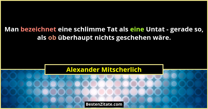 Man bezeichnet eine schlimme Tat als eine Untat - gerade so, als ob überhaupt nichts geschehen wäre.... - Alexander Mitscherlich