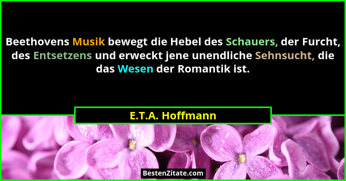 Beethovens Musik bewegt die Hebel des Schauers, der Furcht, des Entsetzens und erweckt jene unendliche Sehnsucht, die das Wesen der... - E.T.A. Hoffmann