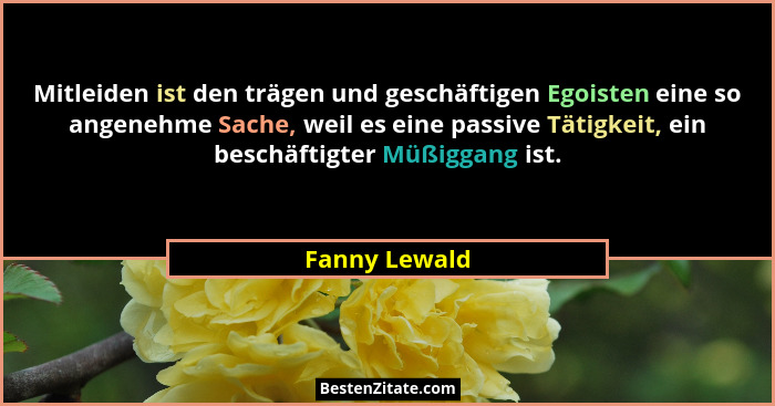 Mitleiden ist den trägen und geschäftigen Egoisten eine so angenehme Sache, weil es eine passive Tätigkeit, ein beschäftigter Müßiggang... - Fanny Lewald