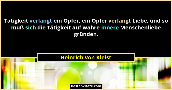 Tätigkeit verlangt ein Opfer, ein Opfer verlangt Liebe, und so muß sich die Tätigkeit auf wahre innere Menschenliebe gründen.... - Heinrich von Kleist