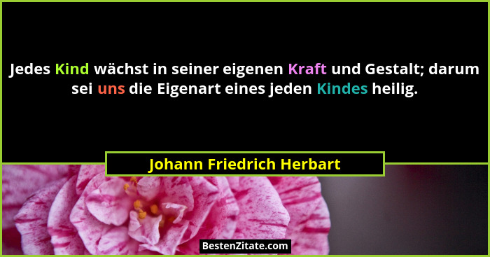 Jedes Kind wächst in seiner eigenen Kraft und Gestalt; darum sei uns die Eigenart eines jeden Kindes heilig.... - Johann Friedrich Herbart