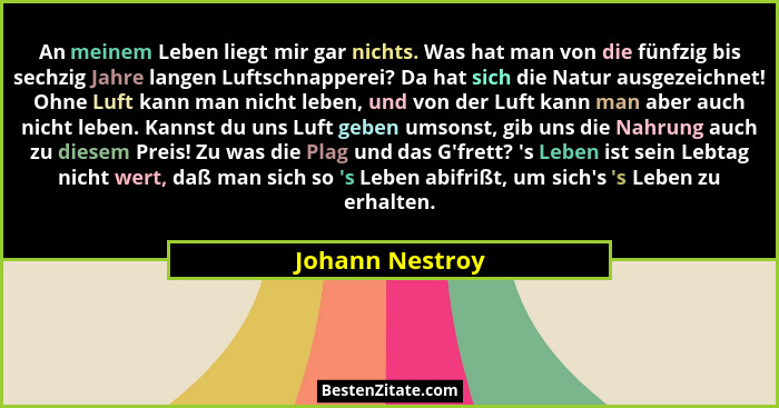An meinem Leben liegt mir gar nichts. Was hat man von die fünfzig bis sechzig Jahre langen Luftschnapperei? Da hat sich die Natur aus... - Johann Nestroy