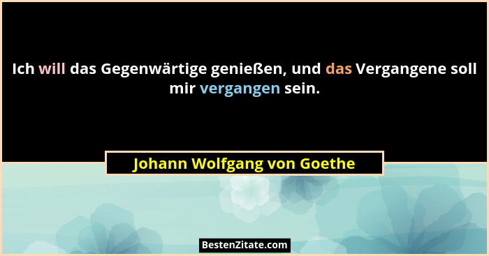 Ich will das Gegenwärtige genießen, und das Vergangene soll mir vergangen sein.... - Johann Wolfgang von Goethe