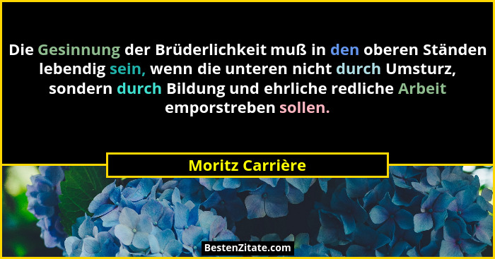 Die Gesinnung der Brüderlichkeit muß in den oberen Ständen lebendig sein, wenn die unteren nicht durch Umsturz, sondern durch Bildun... - Moritz Carrière