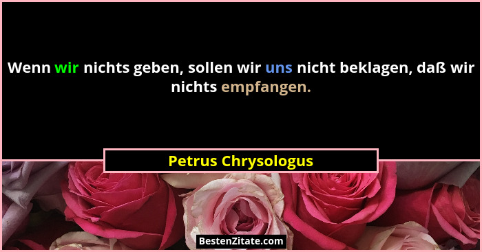 Wenn wir nichts geben, sollen wir uns nicht beklagen, daß wir nichts empfangen.... - Petrus Chrysologus