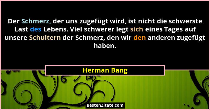 Der Schmerz, der uns zugefügt wird, ist nicht die schwerste Last des Lebens. Viel schwerer legt sich eines Tages auf unsere Schultern de... - Herman Bang
