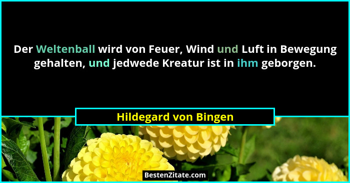 Der Weltenball wird von Feuer, Wind und Luft in Bewegung gehalten, und jedwede Kreatur ist in ihm geborgen.... - Hildegard von Bingen