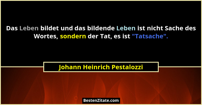 Das Leben bildet und das bildende Leben ist nicht Sache des Wortes, sondern der Tat, es ist "Tatsache".... - Johann Heinrich Pestalozzi