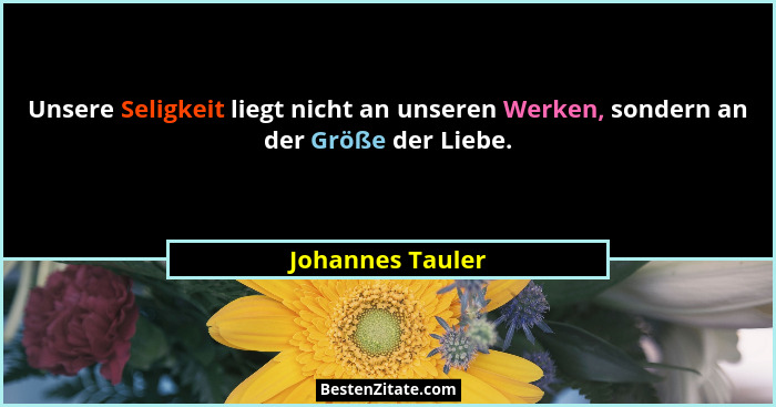 Unsere Seligkeit liegt nicht an unseren Werken, sondern an der Größe der Liebe.... - Johannes Tauler