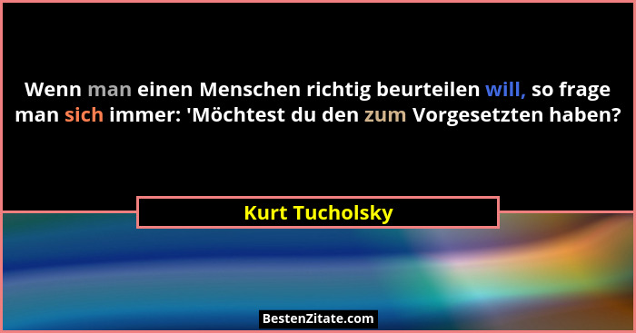 Wenn man einen Menschen richtig beurteilen will, so frage man sich immer: 'Möchtest du den zum Vorgesetzten haben?... - Kurt Tucholsky