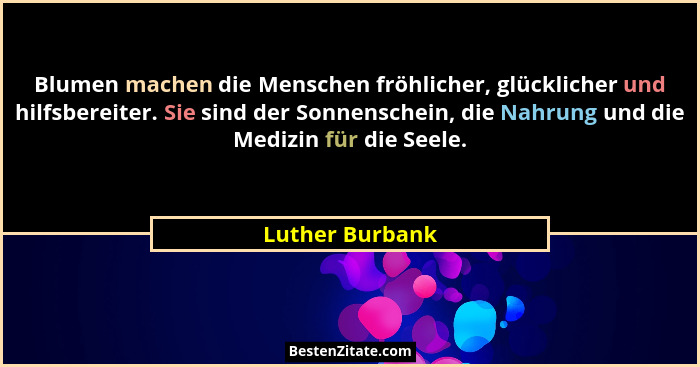 Blumen machen die Menschen fröhlicher, glücklicher und hilfsbereiter. Sie sind der Sonnenschein, die Nahrung und die Medizin für die... - Luther Burbank