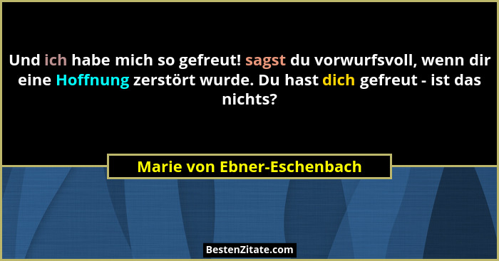 Und ich habe mich so gefreut! sagst du vorwurfsvoll, wenn dir eine Hoffnung zerstört wurde. Du hast dich gefreut - ist da... - Marie von Ebner-Eschenbach