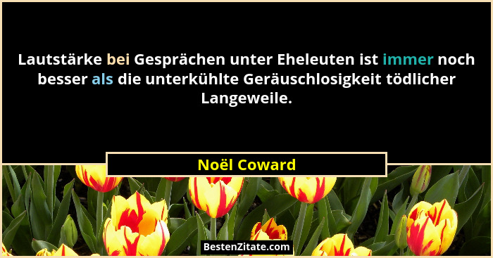Lautstärke bei Gesprächen unter Eheleuten ist immer noch besser als die unterkühlte Geräuschlosigkeit tödlicher Langeweile.... - Noël Coward