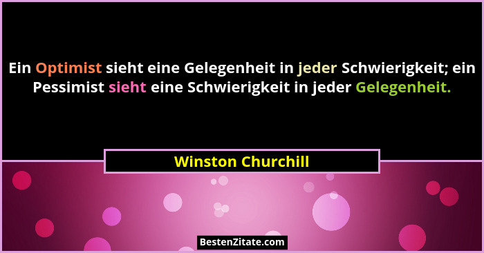 Ein Optimist sieht eine Gelegenheit in jeder Schwierigkeit; ein Pessimist sieht eine Schwierigkeit in jeder Gelegenheit.... - Winston Churchill