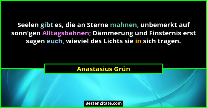 Seelen gibt es, die an Sterne mahnen, unbemerkt auf sonn'gen Alltagsbahnen; Dämmerung und Finsternis erst sagen euch, wieviel de... - Anastasius Grün