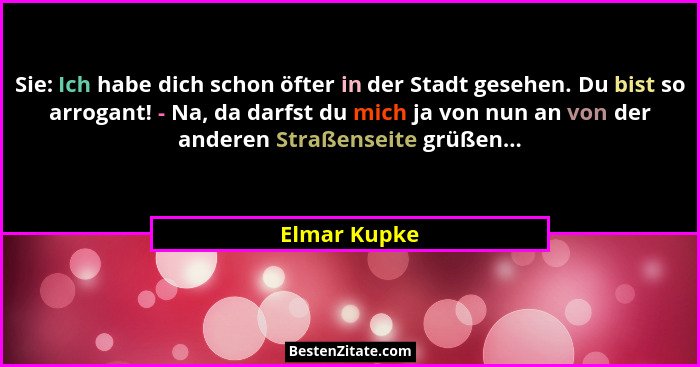 Sie: Ich habe dich schon öfter in der Stadt gesehen. Du bist so arrogant! - Na, da darfst du mich ja von nun an von der anderen Straßens... - Elmar Kupke