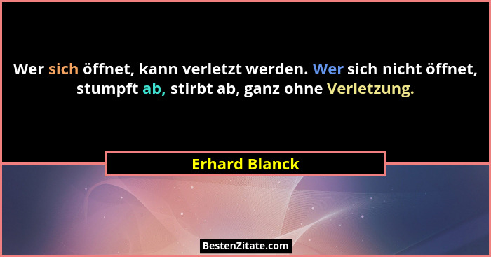Wer sich öffnet, kann verletzt werden. Wer sich nicht öffnet, stumpft ab, stirbt ab, ganz ohne Verletzung.... - Erhard Blanck