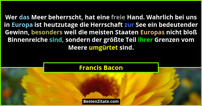 Wer das Meer beherrscht, hat eine freie Hand. Wahrlich bei uns in Europa ist heutzutage die Herrschaft zur See ein bedeutender Gewinn,... - Francis Bacon