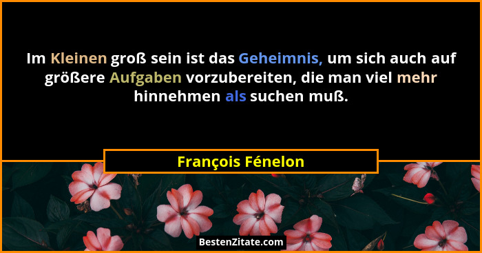 Im Kleinen groß sein ist das Geheimnis, um sich auch auf größere Aufgaben vorzubereiten, die man viel mehr hinnehmen als suchen muß... - François Fénelon